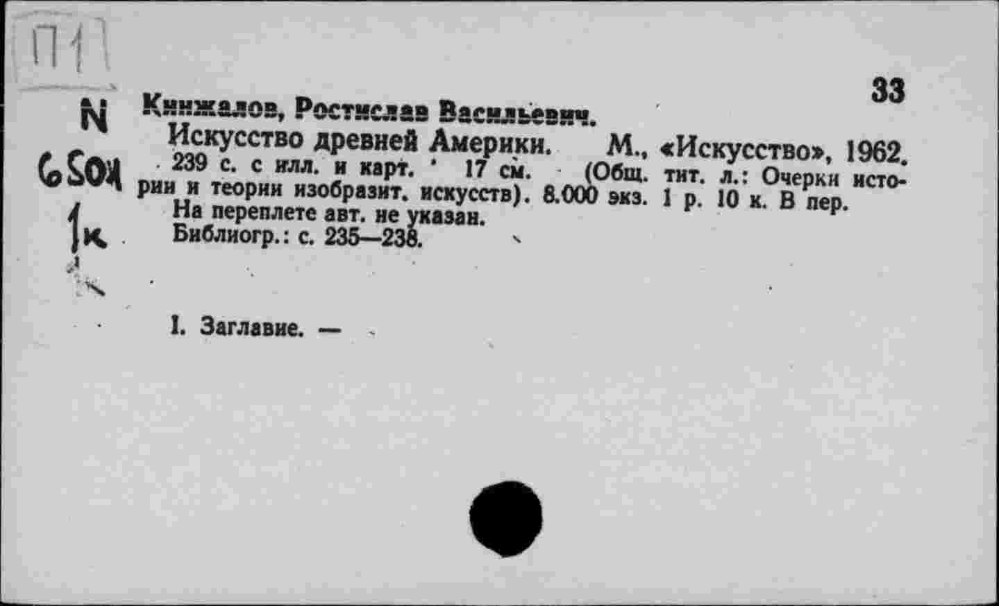 ﻿33
Кинжалов, Ростислав Васильевич.
Искусство древней Америки. М., «Искусство», 1962
239 с. с илл. и карт. ' 17 см. (Общ. тит. л.: Очерки исто-' рии и теории изобразит, искусств). 8.000 экз. 1 р. 10 к. В пер
На переплете авт. не указан.
Библиогр. : с. 235—238.	'
I. Заглавие. —